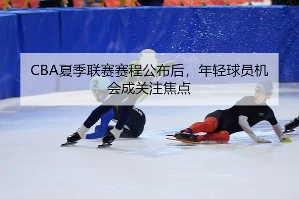 CBA夏季联赛赛程公布后，年轻球员机会成关注焦点